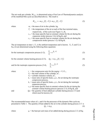 The net work per cylinder, Wnet,c, is determined using a First Law of Thermodynamics analysis
of the modified Otto cycle (as described above). The result is
( ) ( )12,34,, TTcmTTcmW cvcevccnet −−−−= (2)
where cm = the mass of air in the cylinder, kg,
iT = the temperature of the air at each of the four terminal states,
respectively, of the cycle (see Figure 1.), K,
cv,e = the mean specific heat at constant volume for the air during the
expansion stroke (process 3-4), kJ/kg-K, and
cv,c = the mean specific heat at constant volume for the air during the
compression stroke (process 1-2). KJ/kg-K.
The air temperature at state 1, T1, is the ambient temperature and is known. T2, T3 and T4 in
Eq. (2) are determined using the following three equations:
for the isentropic compression process (1-2),
1
1
2 −
= ck
r
T
T
(3)
for the constant volume heating process (2-3), ( )23, TTcmQ hvcH −= (4)
and for the isentropic expansion process (3-4),
1
3
4 −
= ek
r
T
T
(5)
where r = the compression ratio for the engine = V1/V2 ,
V1 = the total volume of the cylinder, m3
,
V2 = cylinder clearance volume, m3
,
kc = mean ratio of specific heats, cp/cv, for air during the isentropic
compression process,
ke = mean ratio of specific heats, cp/cv, for air during the isentropic
expansion process,
cv,h= the mean specific heat at constant volume for the air during the
constant volume heating process (process 2-3), kJ/kg-K, and
and QH = the quantity of heat added per cylinder during process 2-3 (and
which must be known), kJ.
The recommended mean values of cv and k for the processes of the dynamic Otto cycle are
presented in Table 1. The quantity of heat added to the air in the cylinder during process 2-3 is
rcH qmQ = (6)
where qr = the heat per unit mass of air added during during process 2-3, kJ/kg.
Page5.240.3
 