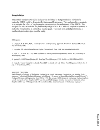 Recapitulation
The cold air standard Otto cycle analysis was modified so that performance curves for a
particular SI ICE could be determined with reasonable accuracy. This analysis allows students
to investigate the effect of varying engine parameters on the performance of the SI ICE. The
analysis can also be used for the preliminary design of a SI ICE, which is required to produce a
particular power output at a specified engine speed. This is an open-ended problem and a
number of design decisions must be made.
Bibliography
1. Cengel, Y.A. & Boles, M.A., Thermodynamics, an Engineering Approach, 3rd
edition. Boston, MA: WCB
McGraw-Hill (1998).
2. Heywood, J.B., Internal Combustion Engine Fundamentals. New York, NY: McGraw-Hill (1988).
3. Pratt, D.T. & Pratt, B.S., EQLBRM (software for solving combustion problems). Seattle, WA: University of
Washington (1988).
4. Matani, S. 2000 Nissan Maxima SE. Road and Track Magazine, V. 50, No.10. p.p. 108-112 (June 1999).
5. Nagy, B. Toyota Camry LE vs. Honda Accord LX vs. Mazda 626 LX. Motor Trend Magazine, Vol. 50, No. 2.
p.p. 84-93 (February, 1998).
JOSEPH P. CALLINAN
Joe Callinan is a Professor of Mechanical Engineering at Loyola Marymount University in Los Angeles. He is a
registered Professional Mechanical Engineer in California. He served as Dean of Loyola Marymount University’s
College of Science and Engineering from 1981 to 1990. He earned a B.S.E. degree in Mechanical Engineering from
Loyola University of Los Angeles in 1957 and M.S. and Ph.D. degrees from the University of California at Los
Angeles in 1961 and 1968 respectively. He is a Fellow of the American Society of Mechanical Engineers.
Page5.240.8
 