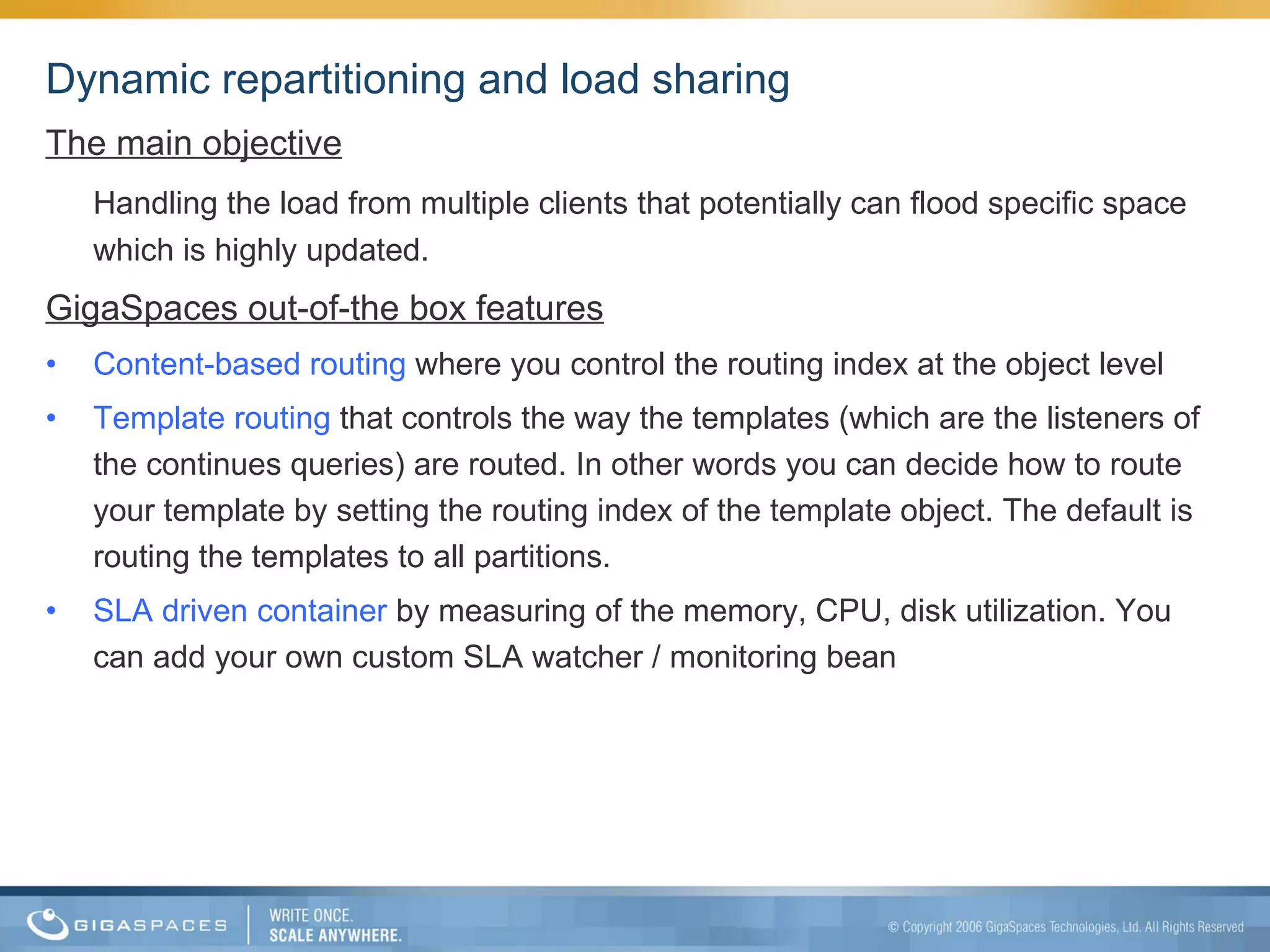 Dynamic repartitioning and load sharing The main objective Handling the load from multiple clients that potentially can flood specific space which is highly updated. GigaSpaces out-of-the box features Content-based routing  where you control the routing index at the object level Template routing  that controls the way the templates (which are the listeners of the continues queries) are routed. In other words you can decide how to route your template by setting the routing index of the template object. The default is routing the templates to all partitions. SLA driven container  by measuring of the memory, CPU, disk utilization. You can add your own custom SLA watcher / monitoring bean 