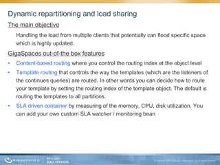 Dynamic repartitioning and load sharing The main objective Handling the load from multiple clients that potentially can flood specific space which is highly updated. GigaSpaces out-of-the box features Content-based routing  where you control the routing index at the object level Template routing  that controls the way the templates (which are the listeners of the continues queries) are routed. In other words you can decide how to route your template by setting the routing index of the template object. The default is routing the templates to all partitions. SLA driven container  by measuring of the memory, CPU, disk utilization. You can add your own custom SLA watcher / monitoring bean 