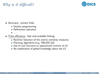 Why is it diﬃcult?
Accuracy: correct links
Genetic programming
Reﬁnement operators
. . .
Time eﬃciency: fast and scalable linking
Runtime reduction of the atomic similarity measures
Planning algorithms (e.g. HELIOS [1])
Use of cost functions to approximate runtime of LS
No exploitation of global knowledge about the LS
Georgala, Obraczka & Ngonga Ngomo (DICE) CONDOR June 5, 2018 7 / 29
 