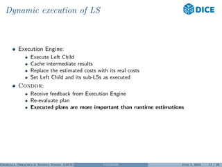 Dynamic execution of LS
Execution Engine:
Execute Left Child
Cache intermediate results
Replace the estimated costs with its real costs
Set Left Child and its sub-LSs as executed
Condor:
Receive feedback from Execution Engine
Re-evaluate plan
Executed plans are more important than runtime estimations
Georgala, Obraczka & Ngonga Ngomo (DICE) CONDOR June 5, 2018 17 / 29
 