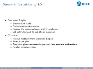Dynamic execution of LS
Execution Engine:
Execute Left Child
Cache intermediate results
Replace the estimated costs with its real costs
Set Left Child and its sub-LSs as executed
Condor:
Receive feedback from Execution Engine
Re-evaluate plan
Executed plans are more important than runtime estimations
Re-plan remaining steps
Georgala, Obraczka & Ngonga Ngomo (DICE) CONDOR June 5, 2018 17 / 29
 