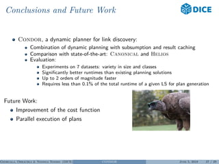 Conclusions and Future Work
Condor, a dynamic planner for link discovery:
Combination of dynamic planning with subsumption and result caching
Comparison with state-of-the-art: Canonical and Helios
Evaluation:
Experiments on 7 datasets: variety in size and classes
Signiﬁcantly better runtimes than existing planning solutions
Up to 2 orders of magnitude faster
Requires less than 0.1% of the total runtime of a given LS for plan generation
Future Work:
Improvement of the cost function
Parallel execution of plans
Georgala, Obraczka & Ngonga Ngomo (DICE) CONDOR June 5, 2018 27 / 29
 