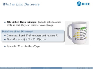 What is Link Discovery
4th Linked Data principle: Include links to other
URIs so that they can discover more things.
Deﬁnition (Link Discovery)
Given sets S and T of resources and relation R
Find M = {(s, t) ∈ S × T : R(s, t)}
Example: R = :failureType
Georgala, Obraczka & Ngonga Ngomo (DICE) CONDOR June 5, 2018 5 / 29
 