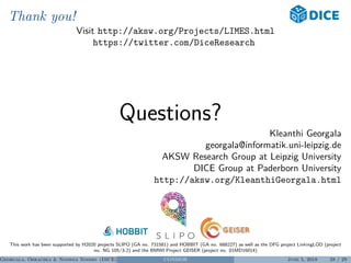 Thank you!
Visit http://aksw.org/Projects/LIMES.html
https://twitter.com/DiceResearch
Questions?
Kleanthi Georgala
georgala@informatik.uni-leipzig.de
AKSW Research Group at Leipzig University
DICE Group at Paderborn University
http://aksw.org/KleanthiGeorgala.html
This work has been supported by H2020 projects SLIPO (GA no. 731581) and HOBBIT (GA no. 688227) as well as the DFG project LinkingLOD (project
no. NG 105/3-2) and the BMWI Project GEISER (project no. 01MD16014)
Georgala, Obraczka & Ngonga Ngomo (DICE) CONDOR June 5, 2018 28 / 29
 