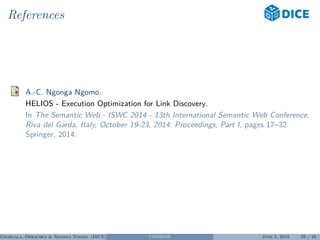 References
A.-C. Ngonga Ngomo.
HELIOS - Execution Optimization for Link Discovery.
In The Semantic Web - ISWC 2014 - 13th International Semantic Web Conference,
Riva del Garda, Italy, October 19-23, 2014. Proceedings, Part I, pages 17–32.
Springer, 2014.
Georgala, Obraczka & Ngonga Ngomo (DICE) CONDOR June 5, 2018 29 / 29
 