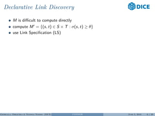 Declarative Link Discovery
M is diﬃcult to compute directly
compute M = {(s, t) ∈ S × T : σ(s, t) ≥ θ}
use Link Speciﬁcation (LS)
Georgala, Obraczka & Ngonga Ngomo (DICE) CONDOR June 5, 2018 6 / 29
 