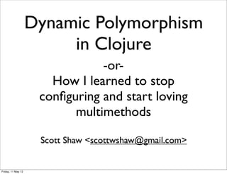 Dynamic Polymorphism
                         in Clojure
                                -or-
                       How I learned to stop
                     conﬁguring and start loving
                           multimethods

                     Scott Shaw <scottwshaw@gmail.com>


Friday, 11 May 12
 