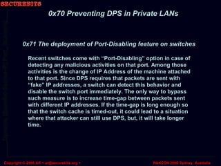 0x70 Preventing DPS in Private LANs Recent switches come with “Port-Disabling” option in case of detecting any malicious activities on that port. Among those activities is the change of IP Address of the machine attached to that port. Since DPS requires that packets are sent with “fake” IP addresses, a switch can detect this behavior and disable the switch port immediately. The only way to bypass such measure is to increase time-gap between packets sent with different IP addresses. If the time-gap is long enough so that the switch cache is timed-out, it could lead to a situation where that attacker can still use DPS, but, it will take longer time. 0x71 The deployment of Port-Disabling feature on switches 