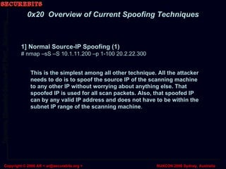 1] Normal Source-IP Spoofing (1) # nmap –sS –S 10.1.11.200 –p 1-100 20.2.22.300 0x20  Overview of Current Spoofing Techniques This is the simplest among all other technique. All the attacker needs to do is to spoof the source IP of the scanning machine to any other IP without worrying about anything else. That spoofed IP is used for all scan packets. Also, that spoofed IP can by any valid IP address and does not have to be within the subnet IP range of the scanning machine . 