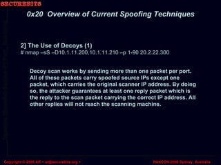 2] The Use of Decoys (1) # nmap –sS –D10.1.11.200,10.1.11.210 –p 1-90 20.2.22.300 0x20  Overview of Current Spoofing Techniques Decoy scan works by sending more than one packet per port. All of these packets carry spoofed source IPs except one packet, which carries the original scanner IP address. By doing so, the attacker guarantees at least one reply packet which is the reply to the scan packet carrying the correct IP address. All other replies will not reach the scanning machine. 