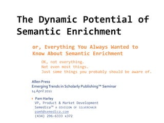 The Dynamic Potential of
Semantic Enrichment
  or, Everything You Always Wanted to
  Know About Semantic Enrichment
         OK, not everything.
         Not even most things.
         Just some things you probably should be aware of.

  Allen Press
  Emerging Trends in Scholarly Publishing™ Seminar
  14 April 2011
     Pam Harley
      VP, Product & Market Development
      SemedicaTM A DIVISION OF SILVERCHAIR
      pamh@semedica.com
      (434) 296-6333 x372
 