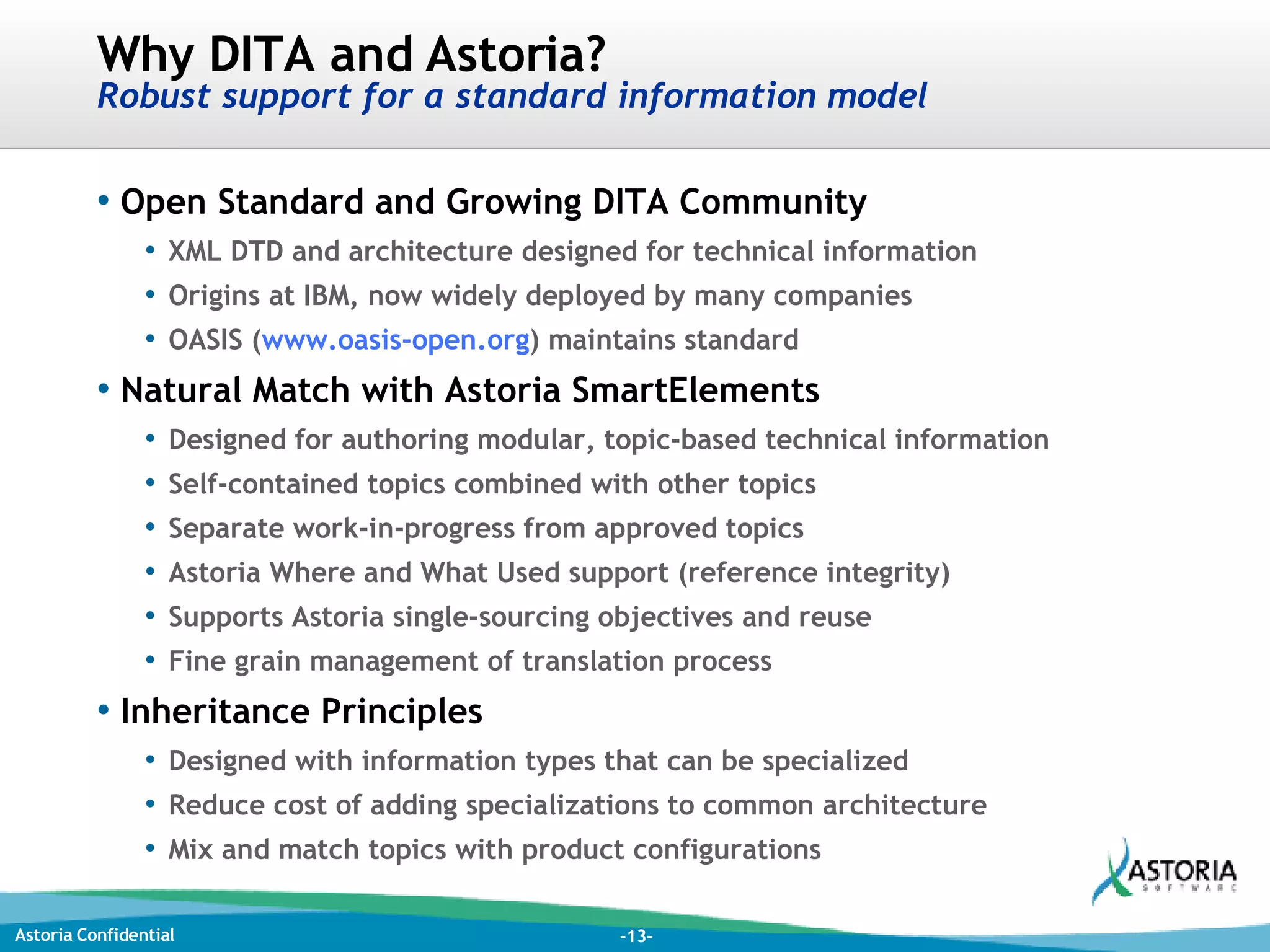Why DITA and Astoria? Robust support for a standard information model Open Standard and Growing DITA Community XML DTD and architecture designed for technical information Origins at IBM, now widely deployed by many companies OASIS ( www.oasis-open.org ) maintains standard Natural Match with Astoria SmartElements Designed for authoring modular, topic-based technical information Self-contained topics combined with other topics Separate work-in-progress from approved topics Astoria Where and What Used support (reference integrity) Supports Astoria single-sourcing objectives and reuse Fine grain management of translation process Inheritance Principles Designed with information types that can be specialized Reduce cost of adding specializations to common architecture Mix and match topics with product configurations 