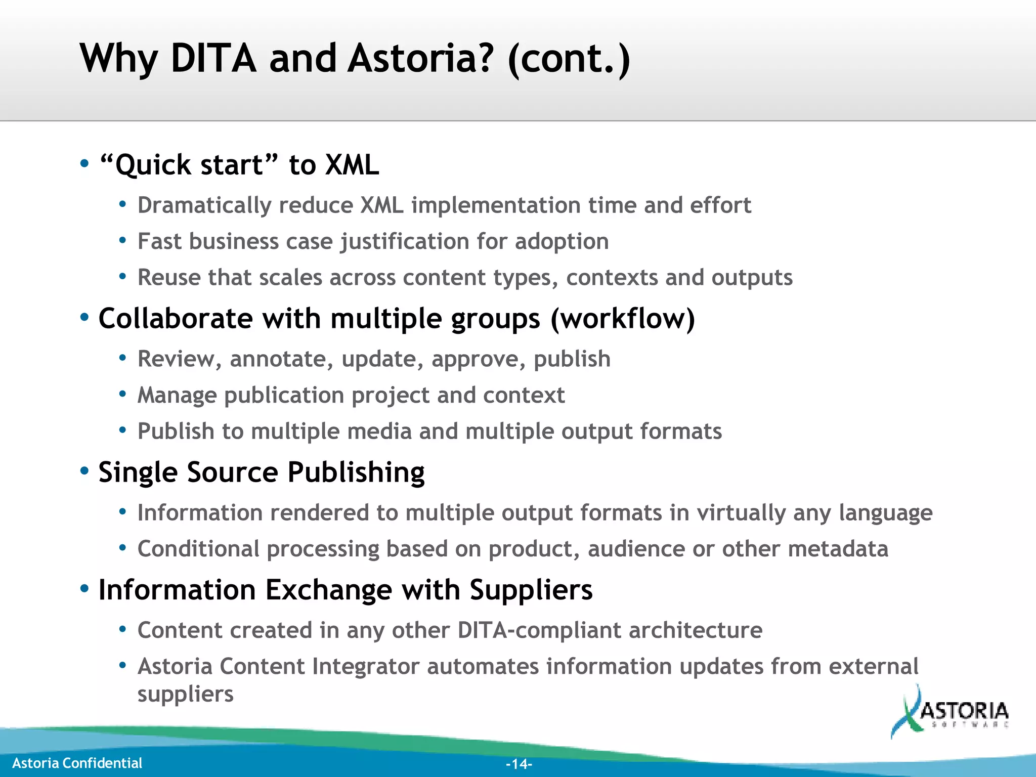 Why DITA and Astoria? (cont.) “ Quick start” to XML Dramatically reduce XML implementation time and effort Fast business case justification for adoption Reuse that scales across content types, contexts and outputs Collaborate with multiple groups (workflow) Review, annotate, update, approve, publish Manage publication project and context Publish to multiple media and multiple output formats Single Source Publishing Information rendered to multiple output formats in virtually any language Conditional processing based on product, audience or other metadata Information Exchange with Suppliers Content created in any other DITA-compliant architecture  Astoria Content Integrator automates information updates from external suppliers 