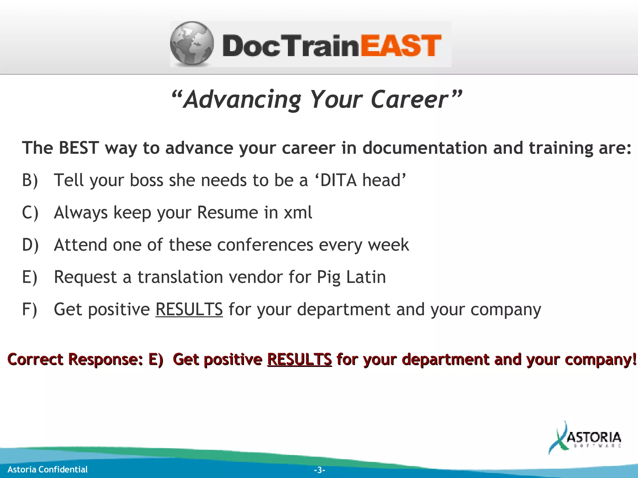 “ Advancing Your Career” The BEST way to advance your career in documentation and training are: Tell your boss she needs to be a ‘DITA head’ Always keep your Resume in xml  Attend one of these conferences every week Request a translation vendor for Pig Latin Get positive  RESULTS  for your department and your company Correct Response: E)  Get positive  RESULTS  for your department and your company! 