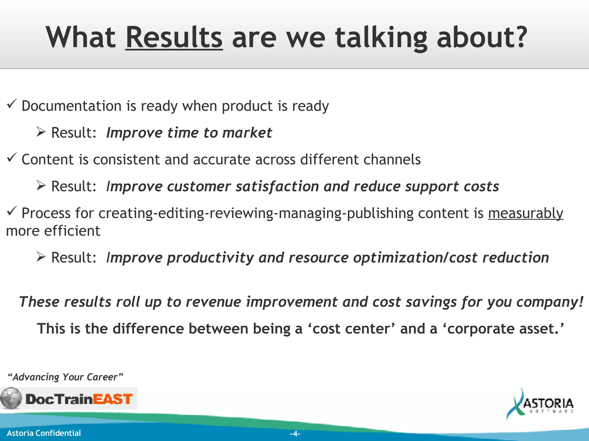 What  Results  are we talking about? Documentation is ready when product is ready  Result:  Improve time to market Content is consistent and accurate across different channels Result:  I mprove customer satisfaction and reduce support costs Process for creating-editing-reviewing-managing-publishing content is  measurably  more efficient Result:  I mprove productivity and resource optimization/cost reduction These results roll up to revenue improvement and cost savings for you company! This is the difference between being a ‘cost center’ and a ‘corporate asset.’ “ Advancing Your Career” 
