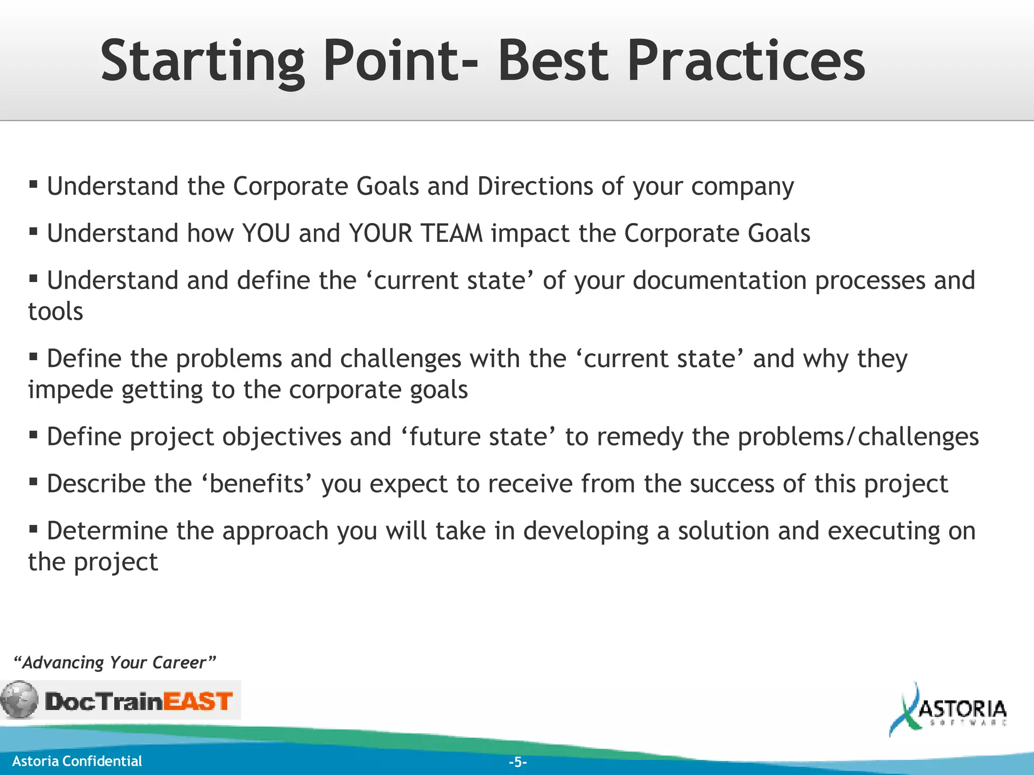 Understand the Corporate Goals and Directions of your company Understand how YOU and YOUR TEAM impact the Corporate Goals Understand and define the ‘current state’ of your documentation processes and tools Define the problems and challenges with the ‘current state’ and why they impede getting to the corporate goals Define project objectives and ‘future state’ to remedy the problems/challenges Describe the ‘benefits’ you expect to receive from the success of this project Determine the approach you will take in developing a solution and executing on the project Starting Point- Best Practices “ Advancing Your Career” 