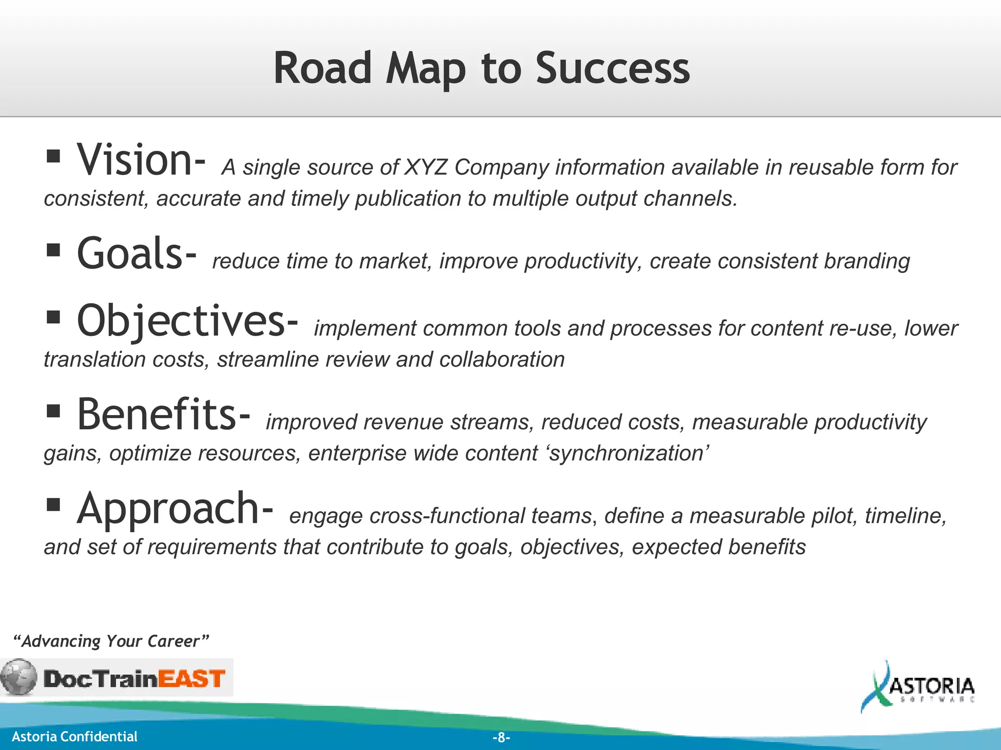 Vision-  A single source of XYZ Company information available in reusable form for consistent, accurate and timely publication to multiple output channels. Goals-  reduce time to market, improve productivity, create consistent branding Objectives-  implement common tools and processes for content re-use, lower translation costs, streamline review and collaboration Benefits-  improved revenue streams, reduced costs, measurable productivity gains, optimize resources, enterprise wide content ‘synchronization’ Approach-  engage cross-functional teams ,  define a measurable pilot, timeline, and set of requirements that contribute to goals, objectives, expected benefits “ Advancing Your Career” Road Map to Success 
