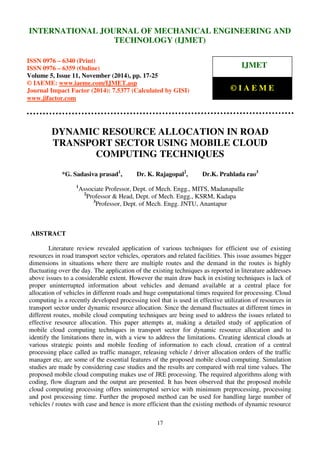 International Journal of Mechanical Engineering and Technology (IJMET), ISSN 0976 – 6340(Print),
ISSN 0976 – 6359(Online), Volume 5, Issue 11, November (2014), pp. 17-25 © IAEME
17
DYNAMIC RESOURCE ALLOCATION IN ROAD
TRANSPORT SECTOR USING MOBILE CLOUD
COMPUTING TECHNIQUES
*G. Sadasiva prasad1
, Dr. K. Rajagopal2
, Dr.K. Prahlada rao3
1
Associate Professor, Dept. of Mech. Engg., MITS, Madanapalle
2
Professor & Head, Dept. of Mech. Engg., KSRM, Kadapa
3
Professor, Dept. of Mech. Engg. JNTU, Anantapur
ABSTRACT
Literature review revealed application of various techniques for efficient use of existing
resources in road transport sector vehicles, operators and related facilities. This issue assumes bigger
dimensions in situations where there are multiple routes and the demand in the routes is highly
fluctuating over the day. The application of the existing techniques as reported in literature addresses
above issues to a considerable extent. However the main draw back in existing techniques is lack of
proper uninterrupted information about vehicles and demand available at a central place for
allocation of vehicles in different roads and huge computational times required for processing. Cloud
computing is a recently developed processing tool that is used in effective utilization of resources in
transport sector under dynamic resource allocation. Since the demand fluctuates at different times in
different routes, mobile cloud computing techniques are being used to address the issues related to
effective resource allocation. This paper attempts at, making a detailed study of application of
mobile cloud computing techniques in transport sector for dynamic resource allocation and to
identify the limitations there in, with a view to address the limitations. Creating identical clouds at
various strategic points and mobile feeding of information to each cloud, creation of a central
processing place called as traffic manager, releasing vehicle / driver allocation orders of the traffic
manager etc, are some of the essential features of the proposed mobile cloud computing. Simulation
studies are made by considering case studies and the results are compared with real time values. The
proposed mobile cloud computing makes use of JRE processing. The required algorithms along with
coding, flow diagram and the output are presented. It has been observed that the proposed mobile
cloud computing processing offers uninterrupted service with minimum preprocessing, processing
and post processing time. Further the proposed method can be used for handling large number of
vehicles / routes with case and hence is more efficient than the existing methods of dynamic resource
INTERNATIONAL JOURNAL OF MECHANICAL ENGINEERING AND
TECHNOLOGY (IJMET)
ISSN 0976 – 6340 (Print)
ISSN 0976 – 6359 (Online)
Volume 5, Issue 11, November (2014), pp. 17-25
© IAEME: www.iaeme.com/IJMET.asp
Journal Impact Factor (2014): 7.5377 (Calculated by GISI)
www.jifactor.com
IJMET
© I A E M E
 