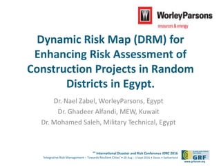 6th
International Disaster and Risk Conference IDRC 2016
‘Integrative Risk Management – Towards Resilient Cities‘ • 28 Aug – 1 Sept 2016 • Davos • Switzerland
www.grforum.org
Dynamic Risk Map (DRM) for
Enhancing Risk Assessment of
Construction Projects in Random
Districts in Egypt.
Dr. Nael Zabel, WorleyParsons, Egypt
Dr. Ghadeer Alfandi, MEW, Kuwait
Dr. Mohamed Saleh, Military Technical, Egypt
Please add your
logo here
 