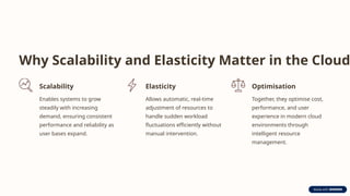 Why Scalability and Elasticity Matter in the Cloud
Scalability
Enables systems to grow
steadily with increasing
demand, ensuring consistent
performance and reliability as
user bases expand.
Elasticity
Allows automatic, real-time
adjustment of resources to
handle sudden workload
fluctuations efficiently without
manual intervention.
Optimisation
Together, they optimise cost,
performance, and user
experience in modern cloud
environments through
intelligent resource
management.
 