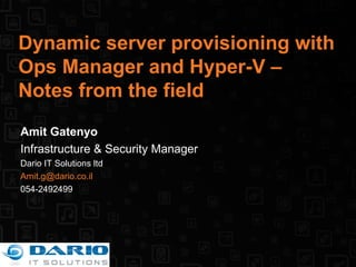 Dynamic server provisioning with Ops Manager and Hyper-V – Notes from the field Amit Gatenyo Infrastructure & Security Manager Dario IT Solutions ltd [email_address] 054-2492499 