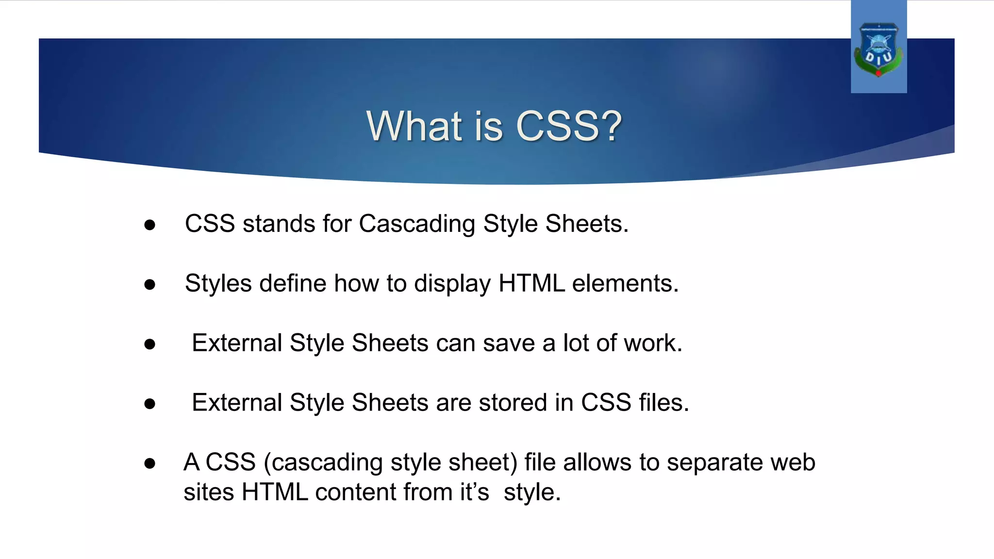 What is CSS? ● CSS stands for Cascading Style Sheets. ● Styles define how to display HTML elements. ● External Style Sheets can save a lot of work. ● External Style Sheets are stored in CSS files. ● A CSS (cascading style sheet) file allows to separate web sites HTML content from it’s style. 
