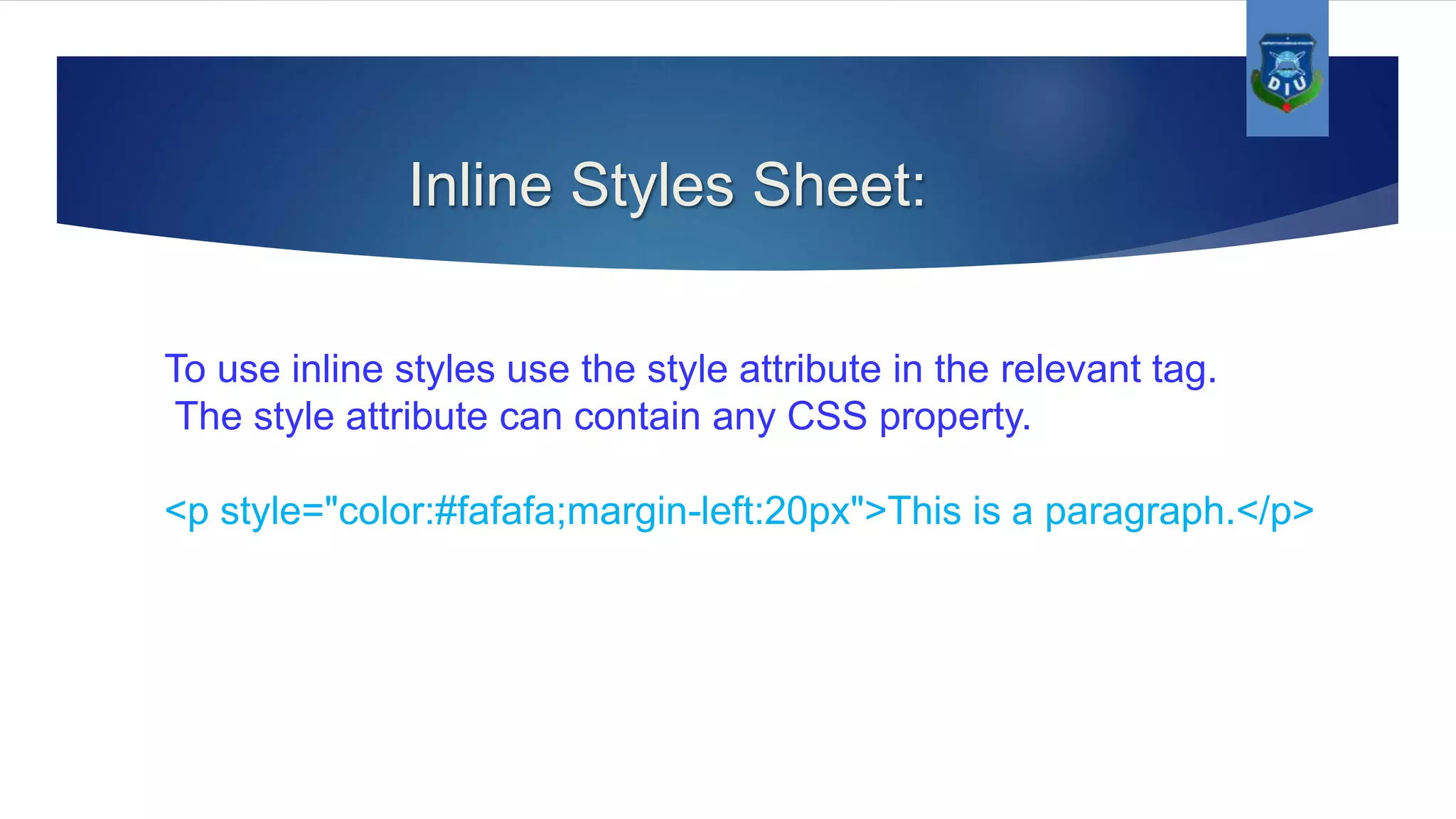 Inline Styles Sheet: To use inline styles use the style attribute in the relevant tag. The style attribute can contain any CSS property. <p style="color:#fafafa;margin-left:20px">This is a paragraph.</p> 