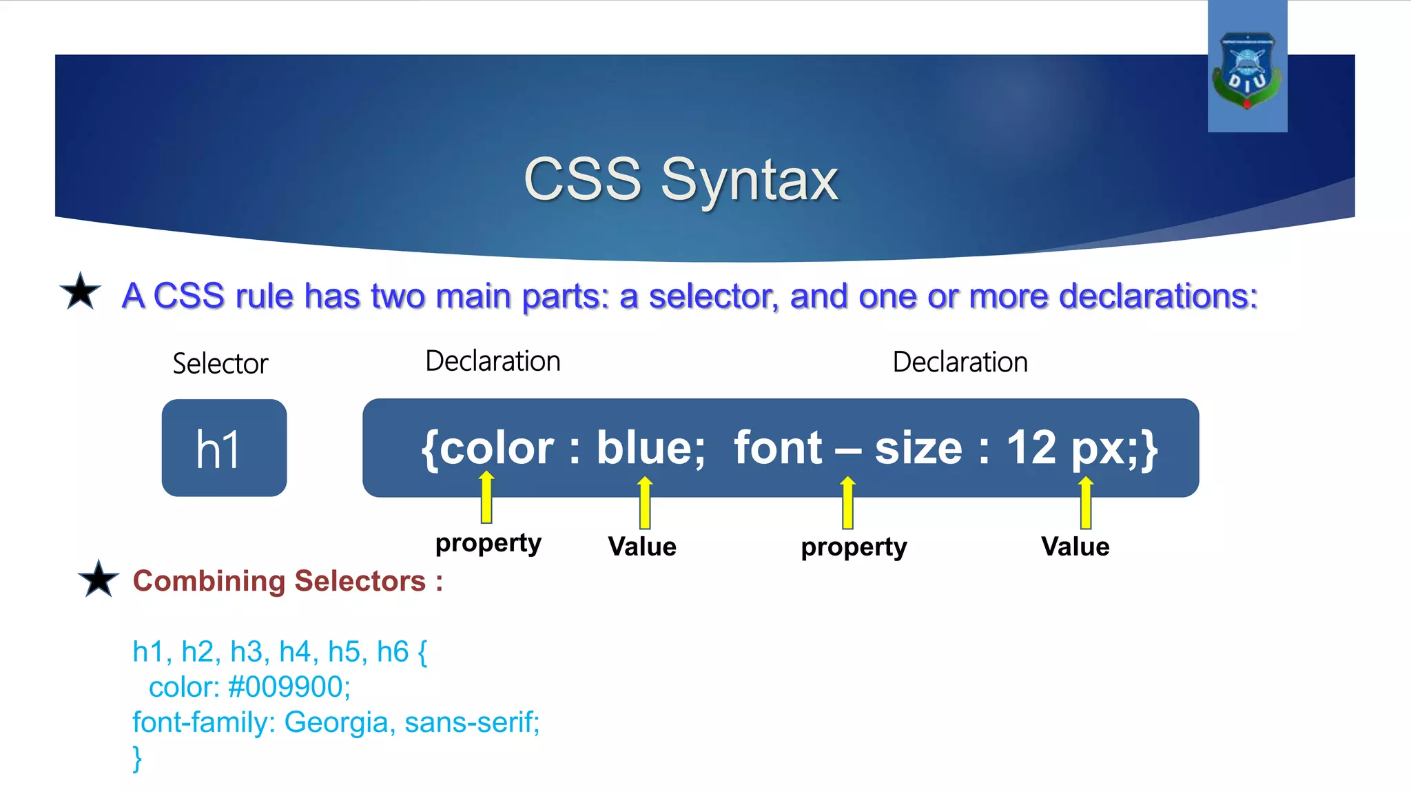CSS Syntax A CSS rule has two main parts: a selector, and one or more declarations: {color : blue; font – size : 12 px;}h1 Value Valuepropertyproperty Selector Declaration Declaration Combining Selectors : h1, h2, h3, h4, h5, h6 { color: #009900; font-family: Georgia, sans-serif; } 