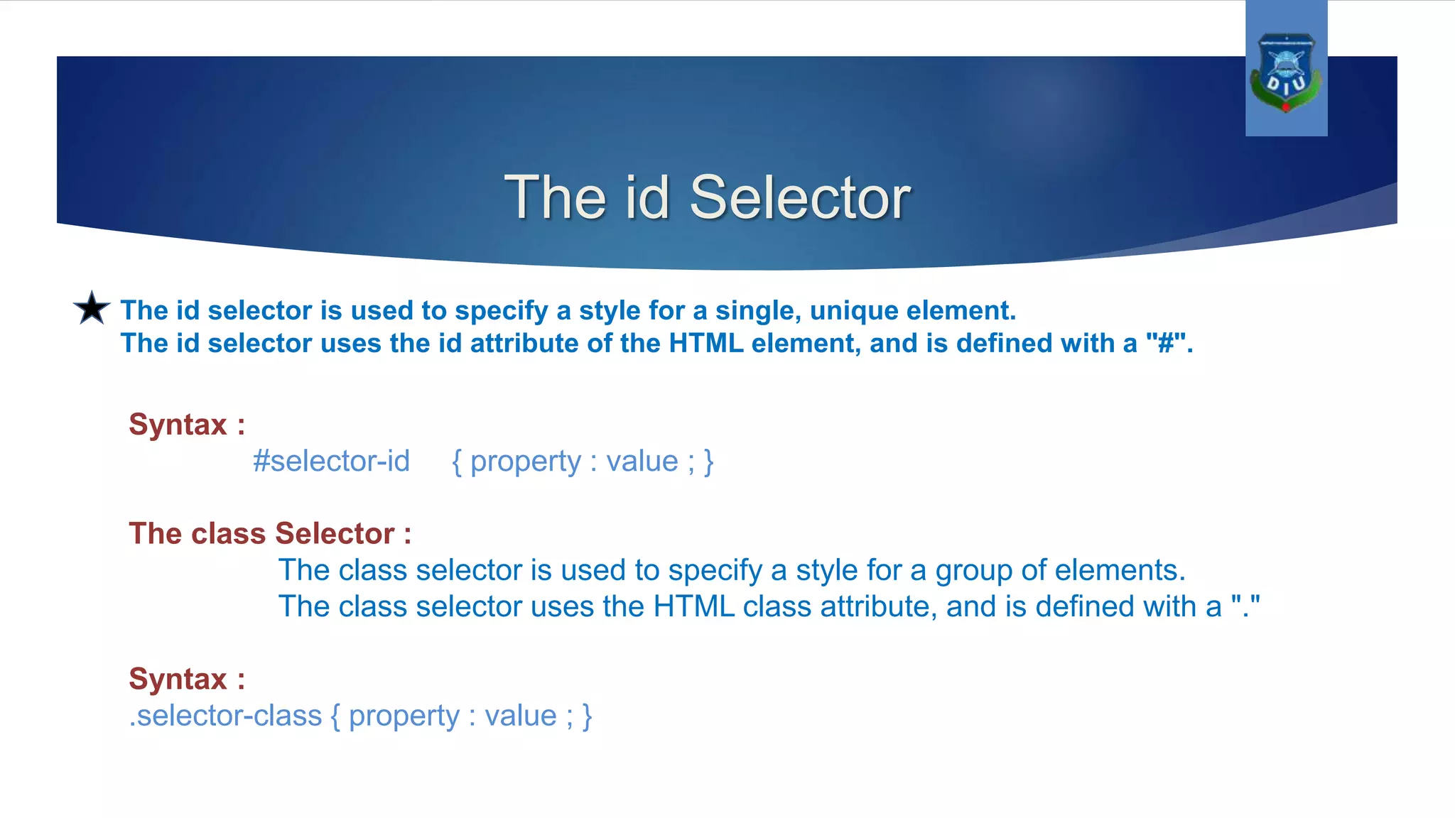 The id Selector The id selector is used to specify a style for a single, unique element. The id selector uses the id attribute of the HTML element, and is defined with a "#". Syntax : #selector-id { property : value ; } The class Selector : The class selector is used to specify a style for a group of elements. The class selector uses the HTML class attribute, and is defined with a "." Syntax : .selector-class { property : value ; } 