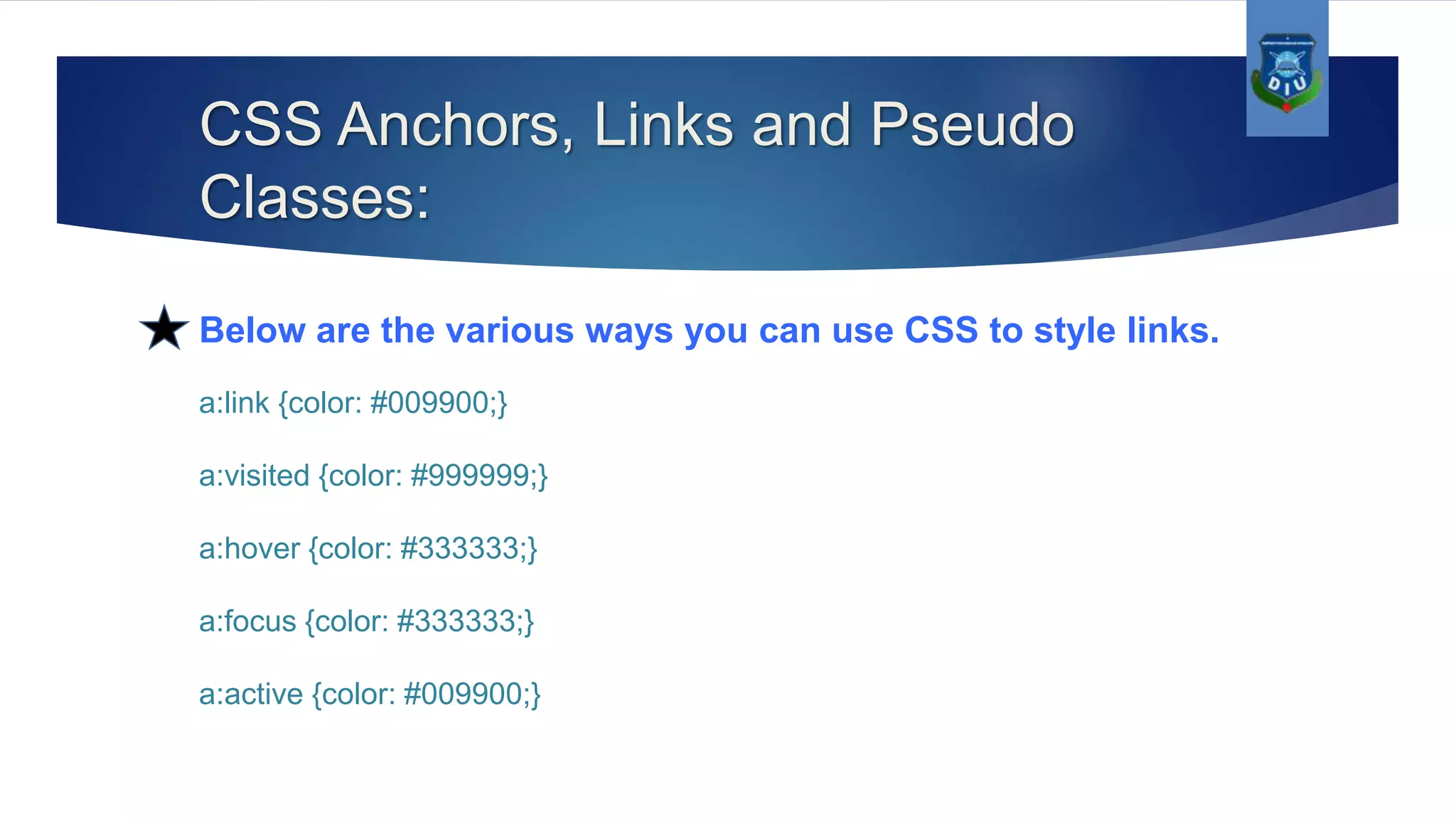 CSS Anchors, Links and Pseudo Classes: Below are the various ways you can use CSS to style links. a:link {color: #009900;} a:visited {color: #999999;} a:hover {color: #333333;} a:focus {color: #333333;} a:active {color: #009900;} 