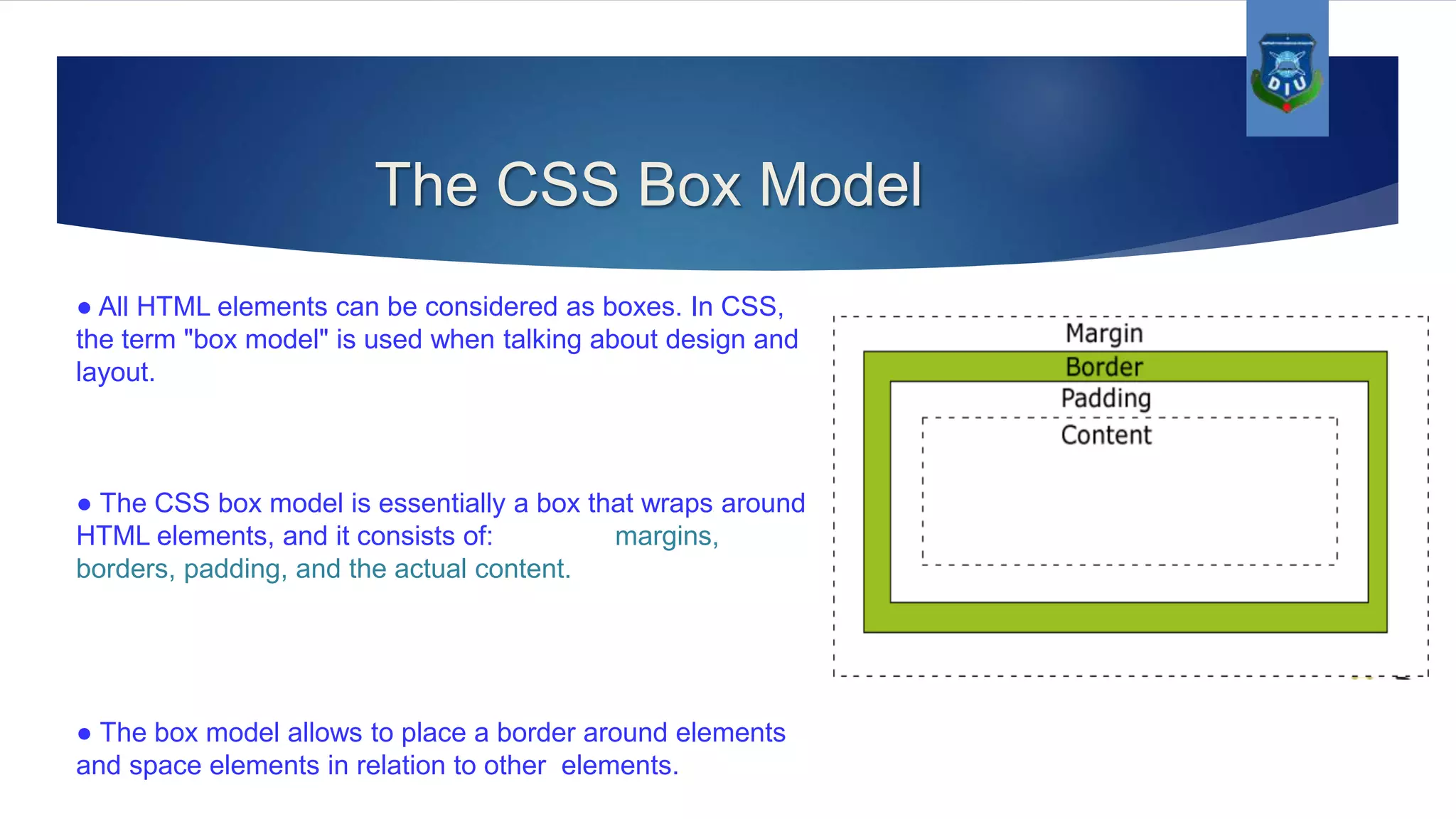 The CSS Box Model ● All HTML elements can be considered as boxes. In CSS, the term "box model" is used when talking about design and layout. ● The CSS box model is essentially a box that wraps around HTML elements, and it consists of: margins, borders, padding, and the actual content. ● The box model allows to place a border around elements and space elements in relation to other elements. 