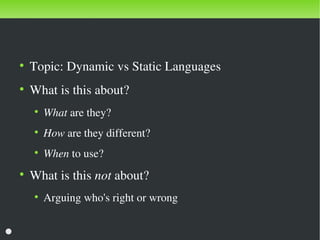 Discussion
    ●
        Topic: Dynamic vs Static Languages
    ●
        What is this about?
        ●
            What are they?
        ●
            How are they different?
        ●
            When to use?
    ●
        What is this not about?
        ●
            Arguing who's right or wrong

                                       