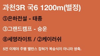 과천3R 국6 1200m(별정)
⑤은하전설 - 태종
③그랜드캠프 - 승운
⑧세명라이트 / ②케이러쉬
5전 이제야 주행 밸런스 잡혀가 복승식이 아니라 쌍축.
 