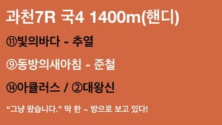 과천7R 국4 1400m(핸디)
⑪빛의바다 - 추열
⑨동방의새아침 - 준철
⑭아큘러스 / ②대왕신
“그냥 왔습니다.” 딱 한 ~ 방으로 보고 있다!
 