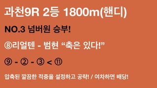 과천9R 2등 1800m(핸디)
NO.3 넘버원 승부!
⑧리얼텐 - 범현 “축은 있다!”
⑨ - ② - ③ < ⑪
압축된 깔끔한 적중을 설정하고 공략! / 여차하면 배당!
 