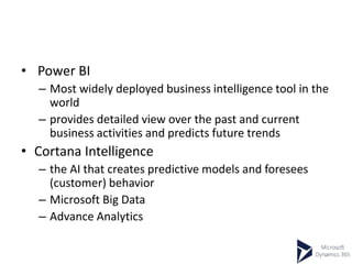 • Power BI
– Most widely deployed business intelligence tool in the
world
– provides detailed view over the past and current
business activities and predicts future trends
• Cortana Intelligence
– the AI that creates predictive models and foresees
(customer) behavior
– Microsoft Big Data
– Advance Analytics
 