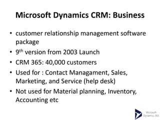 Microsoft Dynamics CRM: Business
• customer relationship management software
package
• 9th version from 2003 Launch
• CRM 365: 40,000 customers
• Used for : Contact Managament, Sales,
Marketing, and Service (help desk)
• Not used for Material planning, Inventory,
Accounting etc
 
