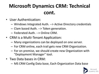Microsoft Dynamics CRM: Technical
cont.
• User Authentication:
– Windows Integrated Auth. --> Active Directory credentials
– Clam based Auth. --> Token generation.
– Federated Auth. --> Online CRM.
• CRM is a Multi-Tenant Application:
– Many organizations can be deployed on one server.
– For CRM online, each trail gets new CRM Organization.
– For on premise, we should create new Organization with
"Deployment Manager" tool.
• Two Data bases in CRM:
– MS CRM Config Data base, Each Organization Data base
 
