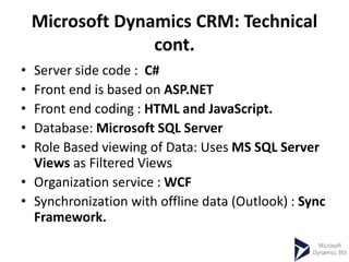 Microsoft Dynamics CRM: Technical
cont.
• Server side code : C#
• Front end is based on ASP.NET
• Front end coding : HTML and JavaScript.
• Database: Microsoft SQL Server
• Role Based viewing of Data: Uses MS SQL Server
Views as Filtered Views
• Organization service : WCF
• Synchronization with offline data (Outlook) : Sync
Framework.
 