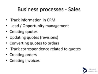 Business processes - Sales
• Track information in CRM
• Lead / Opportunity management
• Creating quotes
• Updating quotes (revisions)
• Converting quotes to orders
• Track correspondence related to quotes
• Creating orders
• Creating invoices
 