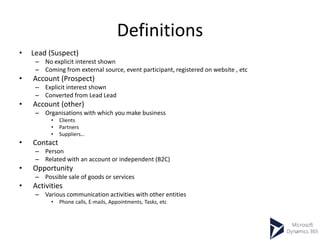 Definitions
• Lead (Suspect)
– No explicit interest shown
– Coming from external source, event participant, registered on website , etc
• Account (Prospect)
– Explicit interest shown
– Converted from Lead Lead
• Account (other)
– Organisations with which you make business
• Clients
• Partners
• Suppliers…
• Contact
– Person
– Related with an account or independent (B2C)
• Opportunity
– Possible sale of goods or services
• Activities
– Various communication activities with other entities
• Phone calls, E-mails, Appointments, Tasks, etc
 