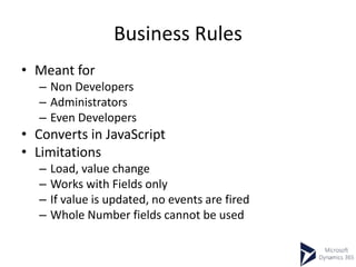 Business Rules
• Meant for
– Non Developers
– Administrators
– Even Developers
• Converts in JavaScript
• Limitations
– Load, value change
– Works with Fields only
– If value is updated, no events are fired
– Whole Number fields cannot be used
 