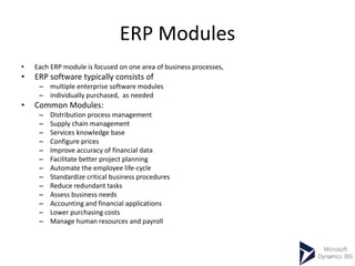 ERP Modules
• Each ERP module is focused on one area of business processes,
• ERP software typically consists of
– multiple enterprise software modules
– individually purchased, as needed
• Common Modules:
– Distribution process management
– Supply chain management
– Services knowledge base
– Configure prices
– Improve accuracy of financial data
– Facilitate better project planning
– Automate the employee life-cycle
– Standardize critical business procedures
– Reduce redundant tasks
– Assess business needs
– Accounting and financial applications
– Lower purchasing costs
– Manage human resources and payroll
 