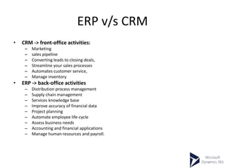 ERP v/s CRM
• CRM -> front-office activities:
– Marketing
– sales pipeline
– Converting leads to closing deals,
– Streamline your sales processes
– Automates customer service,
– Manage inventory
• ERP -> back-office activities
– Distribution process management
– Supply chain management
– Services knowledge base
– Improve accuracy of financial data
– Project planning
– Automate employee life-cycle
– Assess business needs
– Accounting and financial applications
– Manage human resources and payroll.
 