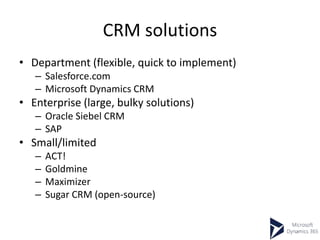 CRM solutions
• Department (flexible, quick to implement)
– Salesforce.com
– Microsoft Dynamics CRM
• Enterprise (large, bulky solutions)
– Oracle Siebel CRM
– SAP
• Small/limited
– ACT!
– Goldmine
– Maximizer
– Sugar CRM (open-source)
 
