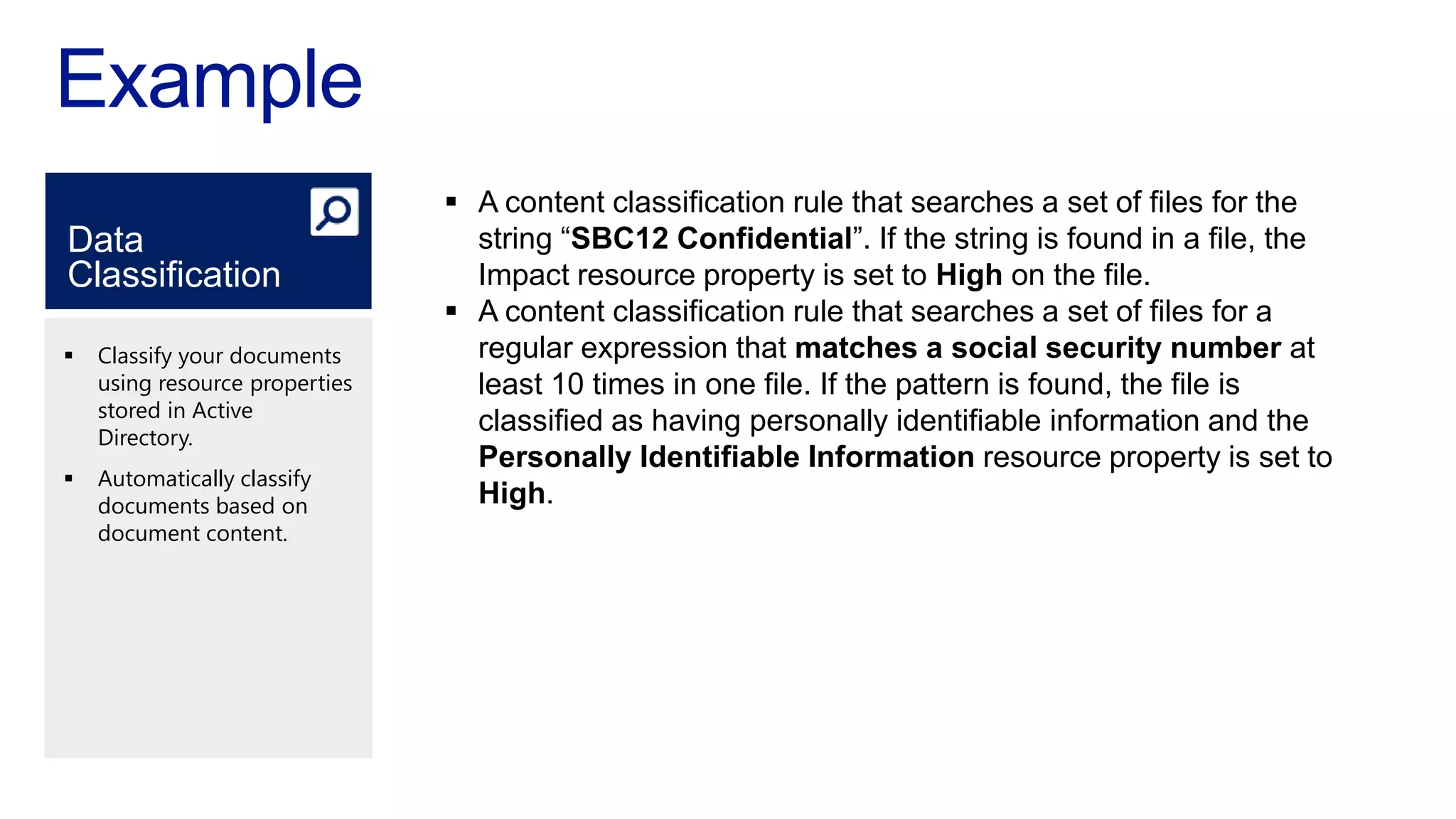  A content classification rule that searches a set of files for the
Data                              string “SBC12 Confidential”. If the string is found in a file, the
Classification                    Impact resource property is set to High on the file.
                                 A content classification rule that searches a set of files for a
   Classify your documents       regular expression that matches a social security number at
    using resource properties     least 10 times in one file. If the pattern is found, the file is
    stored in Active
    Directory.
                                  classified as having personally identifiable information and the
                                  Personally Identifiable Information resource property is set to
   Automatically classify
    documents based on            High.
    document content.
 
