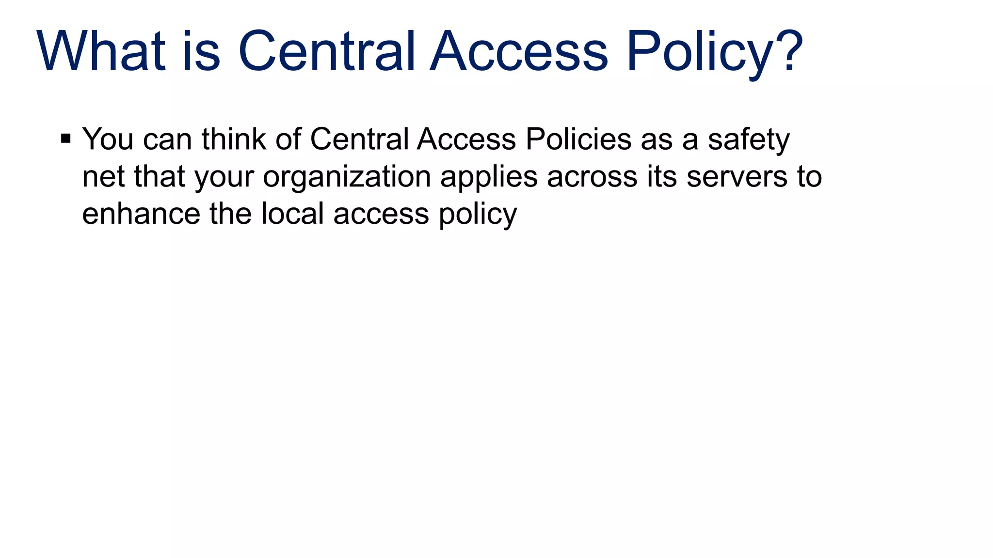 What is Central Access Policy?
 You can think of Central Access Policies as a safety
  net that your organization applies across its servers to
  enhance the local access policy
 