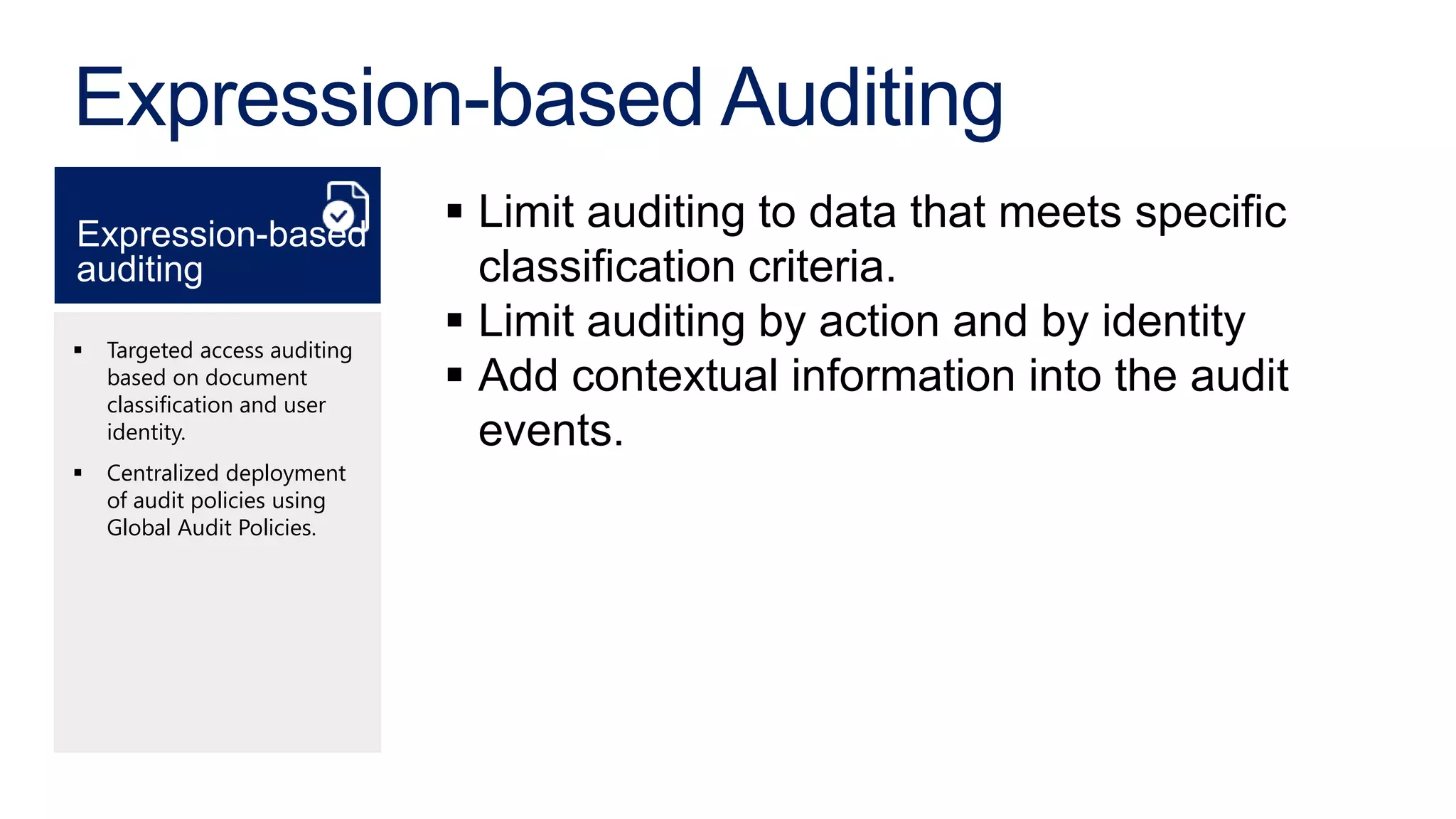 Expression-based Auditing
Expression-based
                                Limit auditing to data that meets specific
auditing                         classification criteria.
   Targeted access auditing
                                Limit auditing by action and by identity
    based on document
    classification and user
                                Add contextual information into the audit
    identity.                    events.
   Centralized deployment
    of audit policies using
    Global Audit Policies.
 